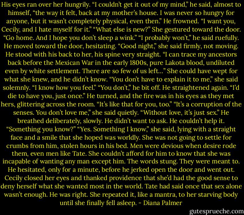 His eyes ran over her hungrily. “I couldn’t get it out of my mind,” he said, almost to himself, “the way it felt, back at my mother’s house. I was never so hungry for anyone, but it wasn’t completely physical, even then.” He frowned. “I want you, Cecily, and I hate myself for it.”<br />“What else is new?” She gestured toward the door. “Go home. And I hope you don’t sleep a wink.”<br />“I probably won’t,” he said ruefully. He moved toward the door, hesitating.<br />“Good night,” she said firmly, not moving.<br />He stood with his back to her, his spine very straight. “I can trace my ancestors back before the Mexican War in the early 1800s, pure Lakota blood, undiluted even by white settlement. There are so few of us left…”<br />She could have wept for what she knew, and he didn’t know. “You don’t have to explain it to me,” she said solemnly. “I know how you feel.”<br />“You don’t,” he bit off. He straightened again. “I’d die to have you, just once.” He turned, and the fire was in his eyes as they met hers, glittering across the room. “It’s like that for you, too.”<br />“It’s a corruption of the senses. You don’t love me,” she said quietly. “Without love, it’s just sex.”<br />He breathed deliberately, slowly. He didn’t want to ask. He couldn’t help it. “Something you know?”<br />“Yes. Something I know,” she said, lying with a straight face and a smile that she hoped was worldly. She was not going to settle for crumbs from him, stolen hours in his bed. Men were devious when desire rode them, even men like Tate. She couldn’t afford for him to know that she was incapable of wanting any man except him.<br />The words stung. They were meant to. He hesitated, only for a minute, before he jerked open the door and went out. Cecily closed her eyes and thanked providence that she’d had the good sense to deny herself what she wanted most in the world. Tate had said once that sex alone wasn’t enough. He was right. She repeated it, like a mantra, to her starving body until she finally fell asleep. - Diana Palmer