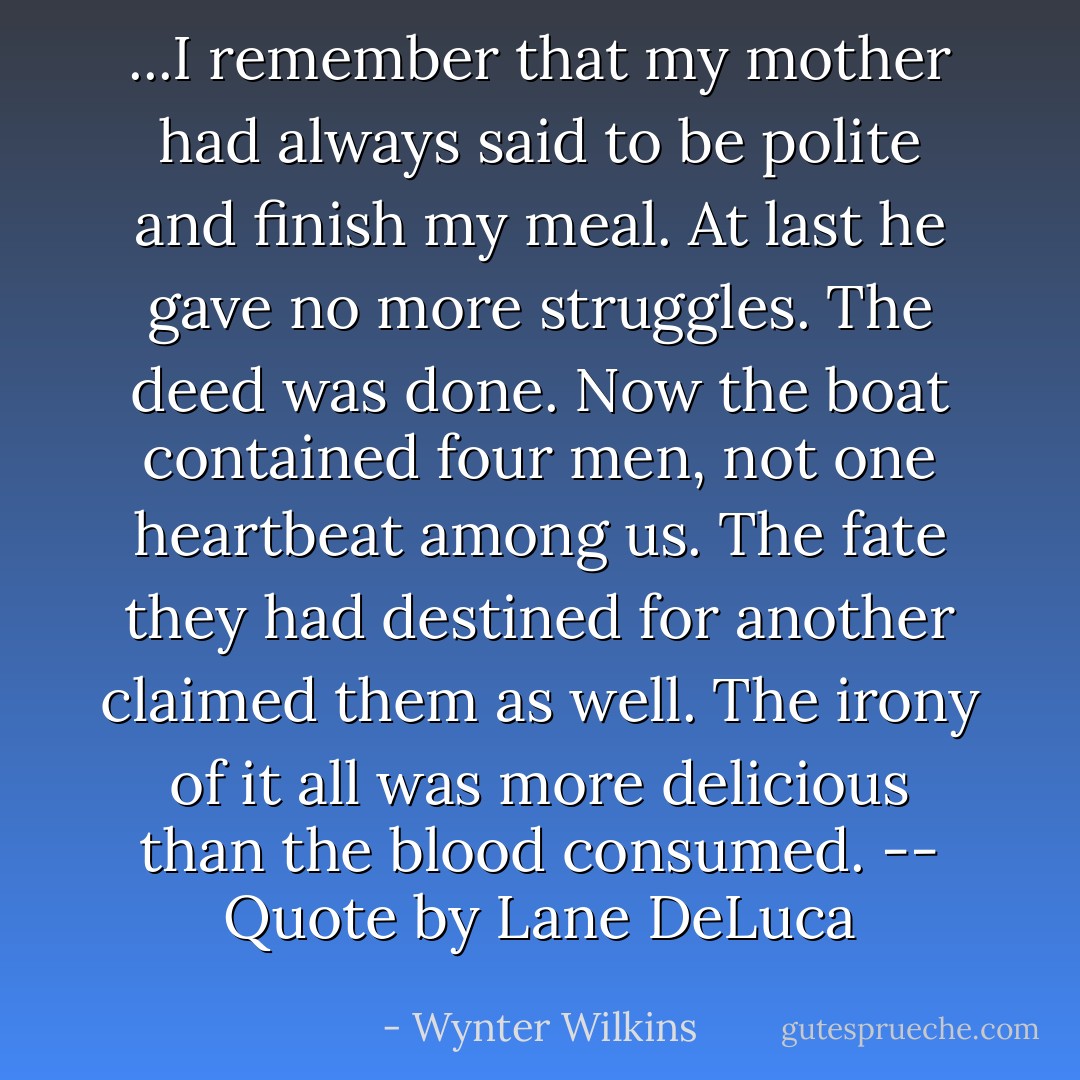 ...I remember that my mother had always said to be polite and finish my meal. At last he gave no more struggles. The deed was done. Now the boat contained four men, not one heartbeat among us. The fate they had destined for another claimed them as well. The irony of it all was more delicious than the blood consumed. -- Quote by Lane DeLuca - Wynter Wilkins
