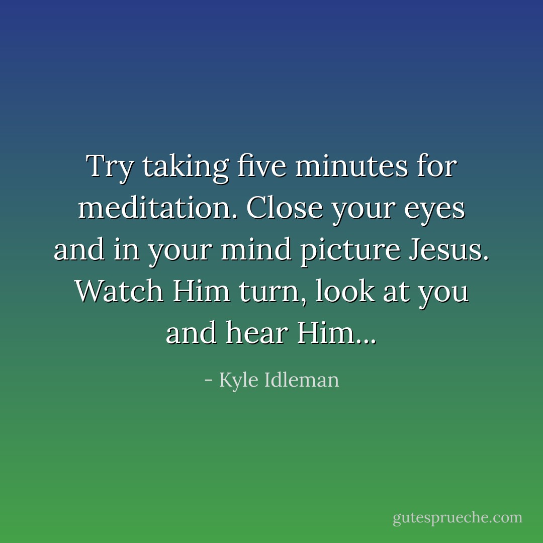 Try taking five minutes for meditation. Close your eyes and in your mind picture Jesus. Watch Him turn, look at you and hear Him... - Kyle Idleman