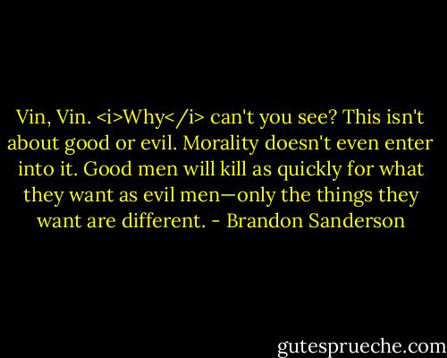 Vin, Vin. <i>Why</i> can't you see? This isn't about good or evil. Morality doesn't even enter into it. Good men will kill as quickly for what they want as evil men—only the things they want are different. - Brandon Sanderson
