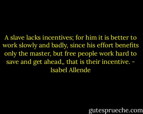 A slave lacks incentives; for him it is better to work slowly and badly, since his effort benefits only the master, but free people work hard to save and get ahead,, that is their incentive. - Isabel Allende
