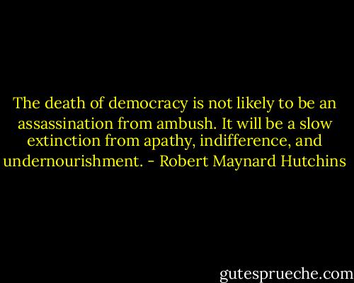 The death of democracy is not likely to be an assassination from ambush. It will be a slow extinction from apathy, indifference, and undernourishment. - Robert Maynard Hutchins