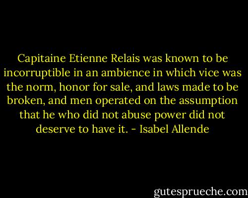 Capitaine Etienne Relais was known to be incorruptible in an ambience in which vice was the norm, honor for sale, and laws made to be broken, and men operated on the assumption that he who did not abuse power did not deserve to have it. - Isabel Allende