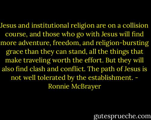 Jesus and institutional religion are on a collision course, and those who go with Jesus will find more adventure, freedom, and religion-bursting grace than they can stand, all the things that make traveling worth the effort. But they will also find clash and conflict. The path of Jesus is not well tolerated by the establishment. - Ronnie McBrayer