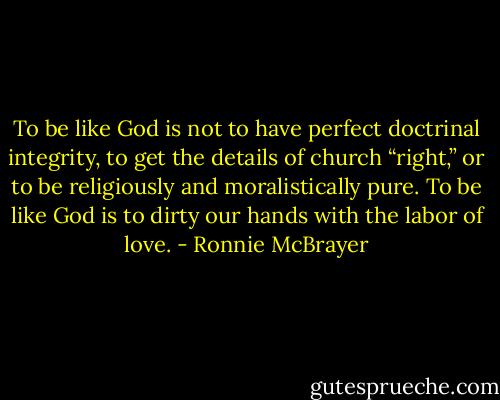 To be like God is not to have perfect doctrinal integrity, to get the details of church “right,” or to be religiously and moralistically pure. To be like God is to dirty our hands with the labor of love. - Ronnie McBrayer
