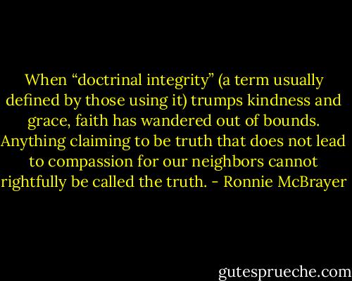 When “doctrinal integrity” (a term usually defined by those using it) trumps kindness and grace, faith has wandered out of bounds. Anything claiming to be truth that does not lead to compassion for our neighbors cannot rightfully be called the truth. - Ronnie McBrayer