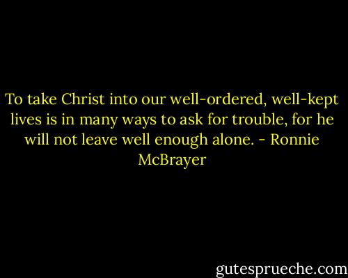 To take Christ into our well-ordered, well-kept lives is in many ways to ask for trouble, for he will not leave well enough alone. - Ronnie McBrayer