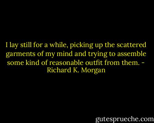 I lay still for a while, picking up the scattered garments of my mind and trying to assemble some kind of reasonable outfit from them. - Richard K. Morgan