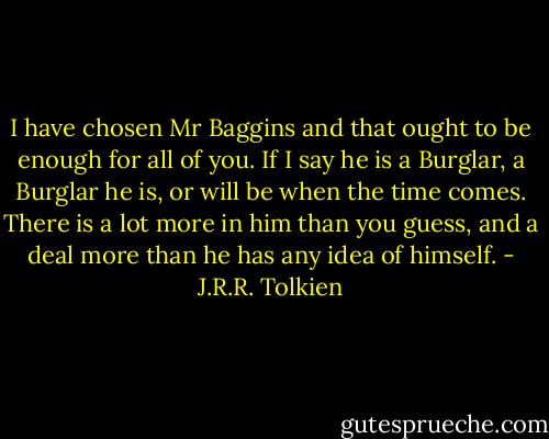 I have chosen Mr Baggins and that ought to be enough for all of you. If I say he is a Burglar, a Burglar he is, or will be when the time comes. There is a lot more in him than you guess, and a deal more than he has any idea of himself. - J.R.R. Tolkien