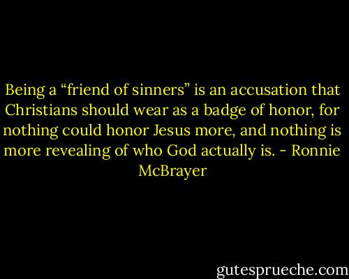Being a “friend of sinners” is an accusation that Christians should wear as a badge of honor, for nothing could honor Jesus more, and nothing is more revealing of who God actually is. - Ronnie McBrayer