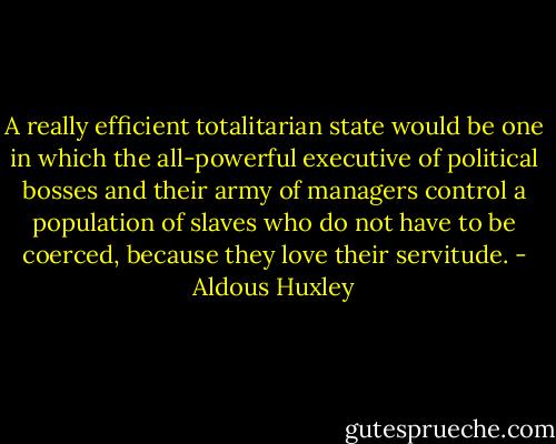 A really efficient totalitarian state would be one in which the all-powerful executive of political bosses and their army of managers control a population of slaves who do not have to be coerced, because they love their servitude. - Aldous Huxley