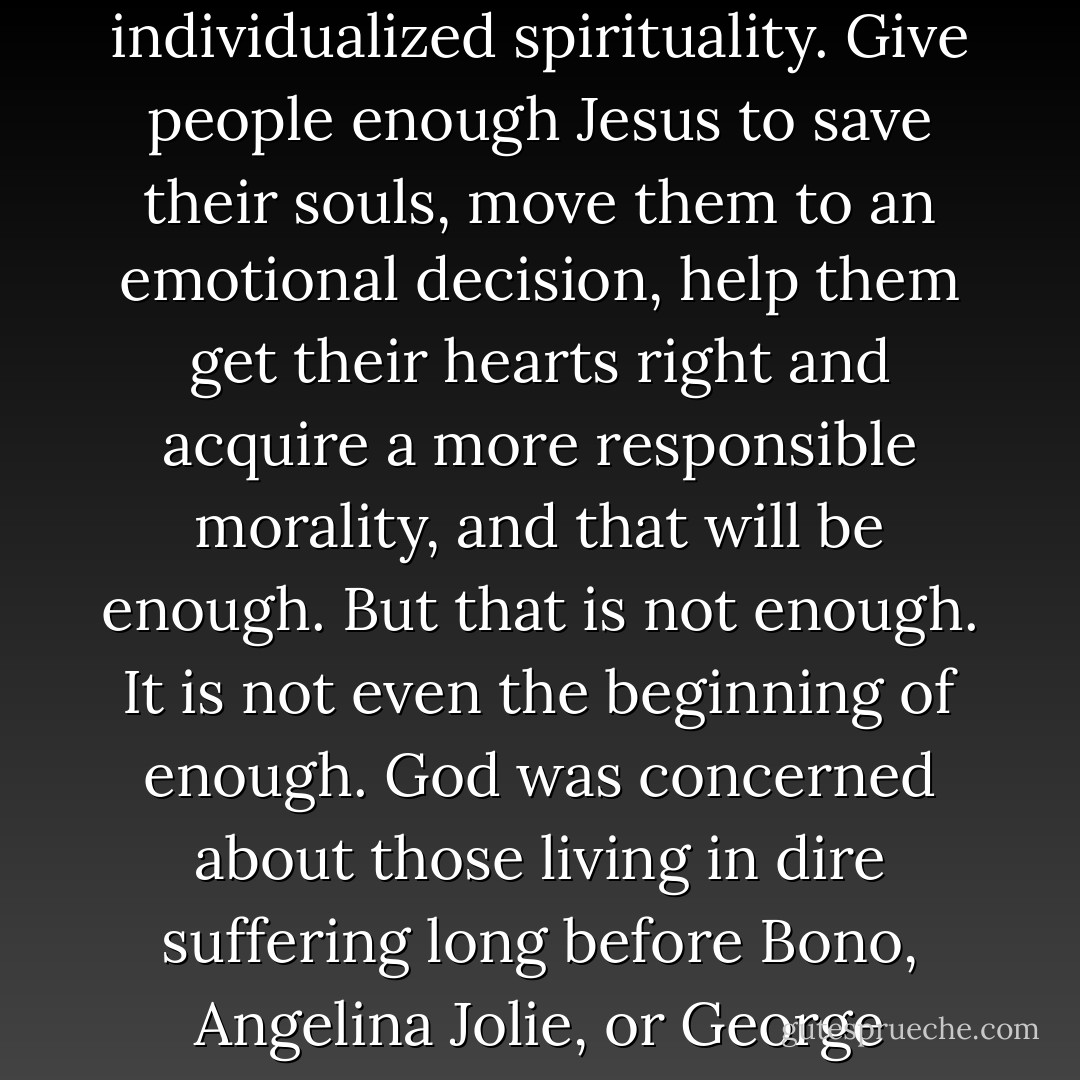 We in the revivalist tradition have viewed grace only in terms of privatized, individualized spirituality. Give people enough Jesus to save their souls, move them to an emotional decision, help them get their hearts right and acquire a more responsible morality, and that will be enough. But that is not enough. It is not even the beginning of enough. God was concerned about those living in dire suffering long before Bono, Angelina Jolie, or George Clooney turned into social activists. - Ronnie McBrayer