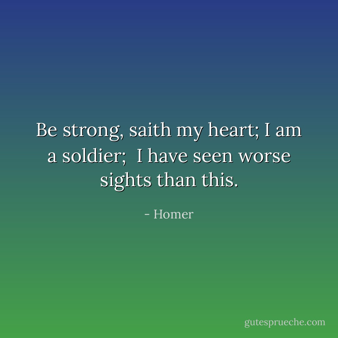 Be strong, saith my heart; I am a soldier; <br />I have seen worse sights than this. - Homer