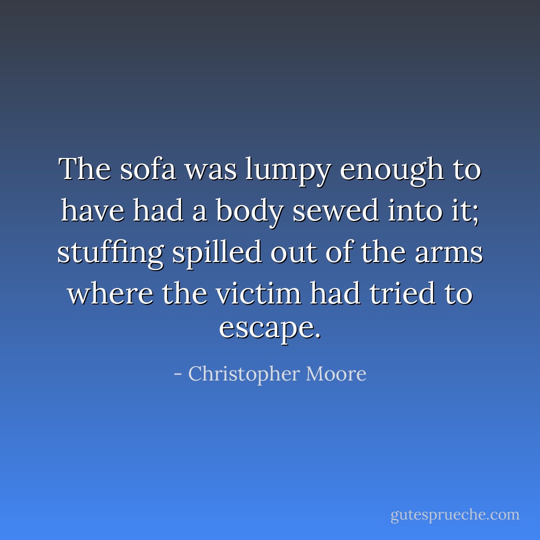 The sofa was lumpy enough to have had a body sewed into it; stuffing spilled out of the arms where the victim had tried to escape. - Christopher Moore
