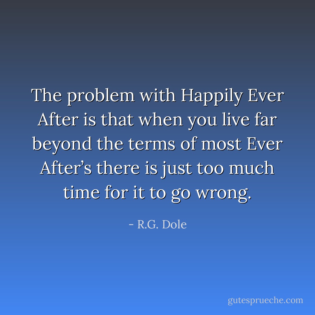 The problem with Happily Ever After is that when you live far beyond the terms of most Ever After’s there is just too much time for it to go wrong. - R.G. Dole