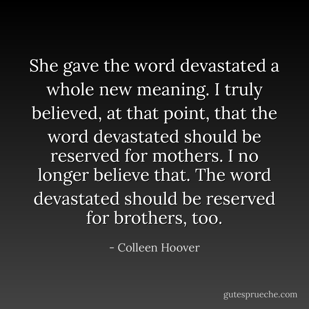 She gave the word devastated a whole new meaning. I truly believed, at that point, that the word devastated should be reserved for mothers.<br />I no longer believe that.<br />The word devastated should be reserved for brothers, too. - Colleen Hoover