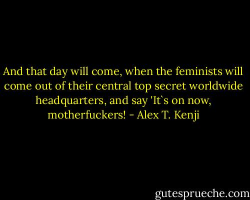 And that day will come, when the feminists will come out of their central top secret worldwide headquarters, and say 'It`s on now, motherfuckers! - Alex T. Kenji