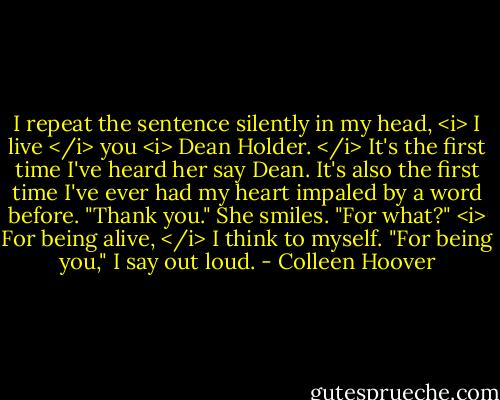 I repeat the sentence silently in my head, <i> I live </i> you <i> Dean Holder. </i><br />It's the first time I've heard her say Dean.<br />It's also the first time I've ever had my heart impaled by a word before.<br />"Thank you."<br />She smiles. "For what?"<br /><i> For being alive, </i> I think to myself.<br />"For being you," I say out loud. - Colleen Hoover