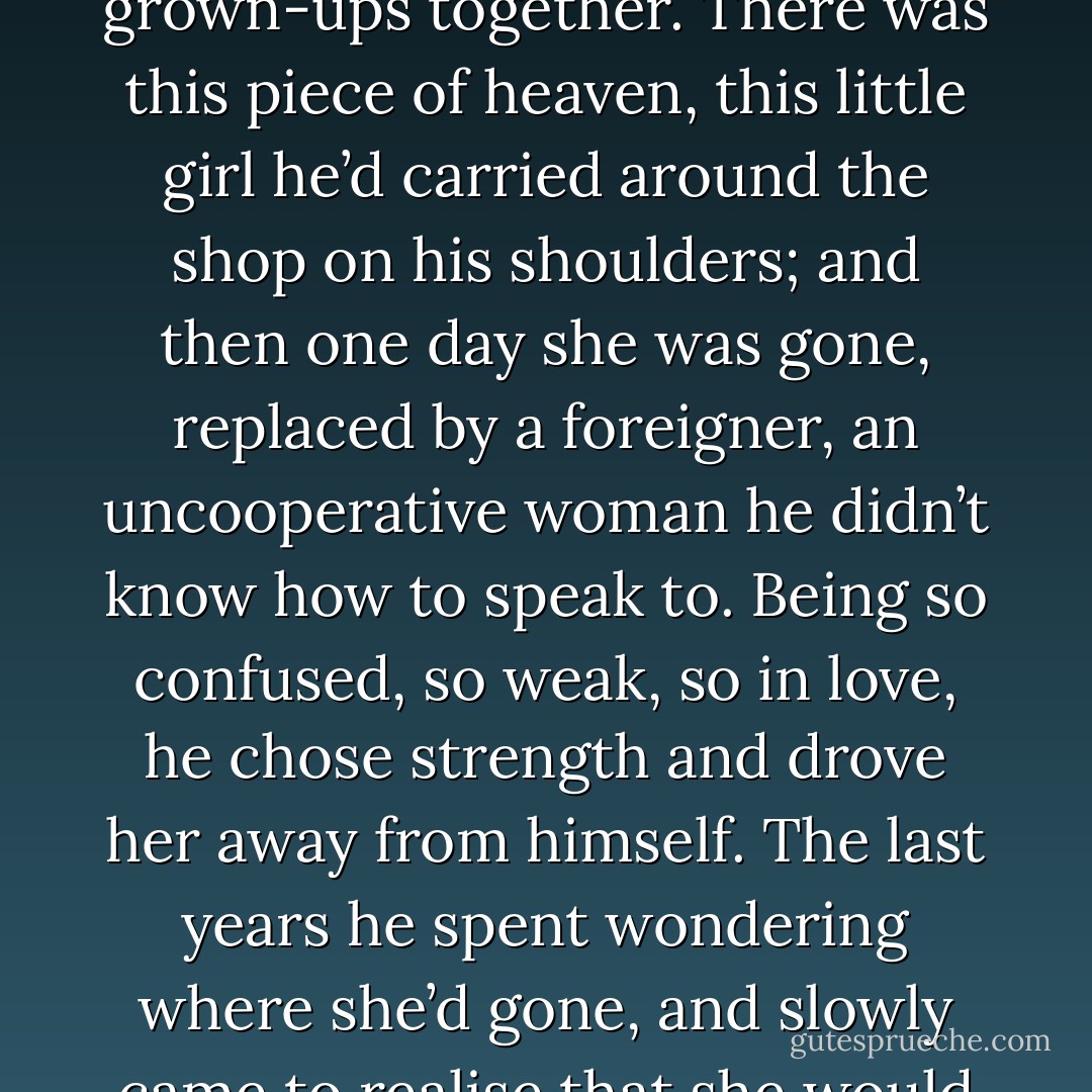 He died at the wrong time, when there was much to be clarified and established. They hadn’t even started to be grown-ups together. There was this piece of heaven, this little girl he’d carried around the shop on his shoulders; and then one day she was gone, replaced by a foreigner, an uncooperative woman he didn’t know how to speak to. Being so confused, so weak, so in love, he chose strength and drove her away from himself. The last years he spent wondering where she’d gone, and slowly came to realise that she would never return, and that the husband he’d chosen for her was an idiot. - Hanif Kureishi