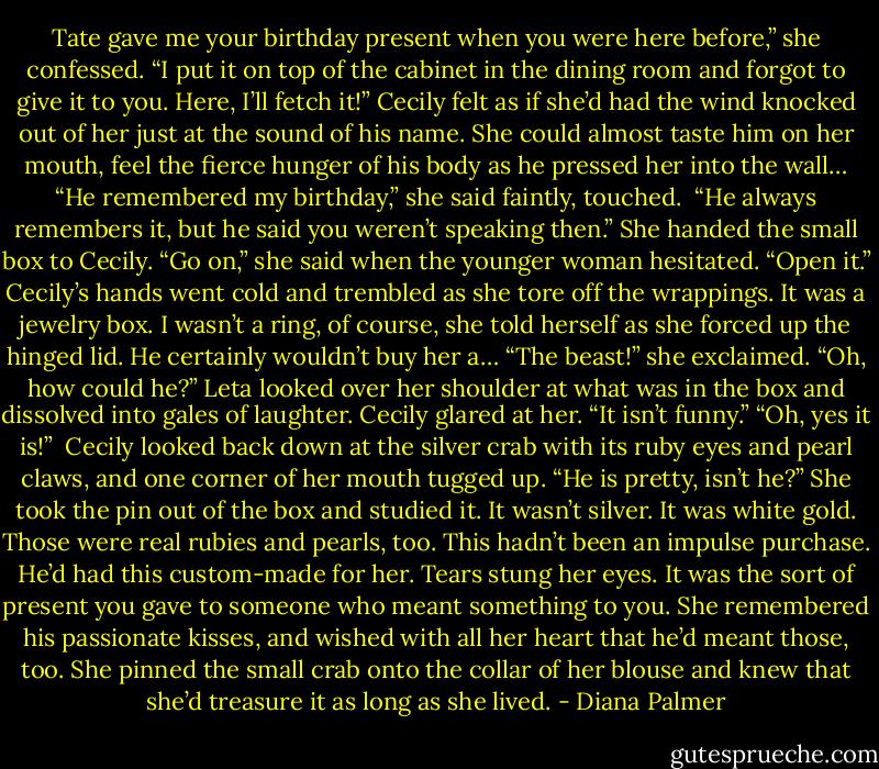 Tate gave me your birthday present when you were here before,” she confessed. “I put it on top of the cabinet in the dining room and forgot to give it to you. Here, I’ll fetch it!”<br />Cecily felt as if she’d had the wind knocked out of her just at the sound of his name. She could almost taste him on her mouth, feel the fierce hunger of his body as he pressed her into the wall…<br />“He remembered my birthday,” she said faintly, touched. <br />“He always remembers it, but he said you weren’t speaking then.” She handed the small box to Cecily. “Go on,” she said when the younger woman hesitated. “Open it.”<br />Cecily’s hands went cold and trembled as she tore off the wrappings. It was a jewelry box. I wasn’t a ring, of course, she told herself as she forced up the hinged lid. He certainly wouldn’t buy her a…<br />“The beast!” she exclaimed. “Oh, how could he?”<br />Leta looked over her shoulder at what was in the box and dissolved into gales of laughter.<br />Cecily glared at her. “It isn’t funny.”<br />“Oh, yes it is!” <br />Cecily looked back down at the silver crab with its ruby eyes and pearl claws, and one corner of her mouth tugged up. “He is pretty, isn’t he?”<br />She took the pin out of the box and studied it. It wasn’t silver. It was white gold. Those were real rubies and pearls, too. This hadn’t been an impulse purchase. He’d had this custom-made for her. Tears stung her eyes. It was the sort of present you gave to someone who meant something to you. She remembered his passionate kisses, and wished with all her heart that he’d meant those, too.<br />She pinned the small crab onto the collar of her blouse and knew that she’d treasure it as long as she lived. - Diana Palmer