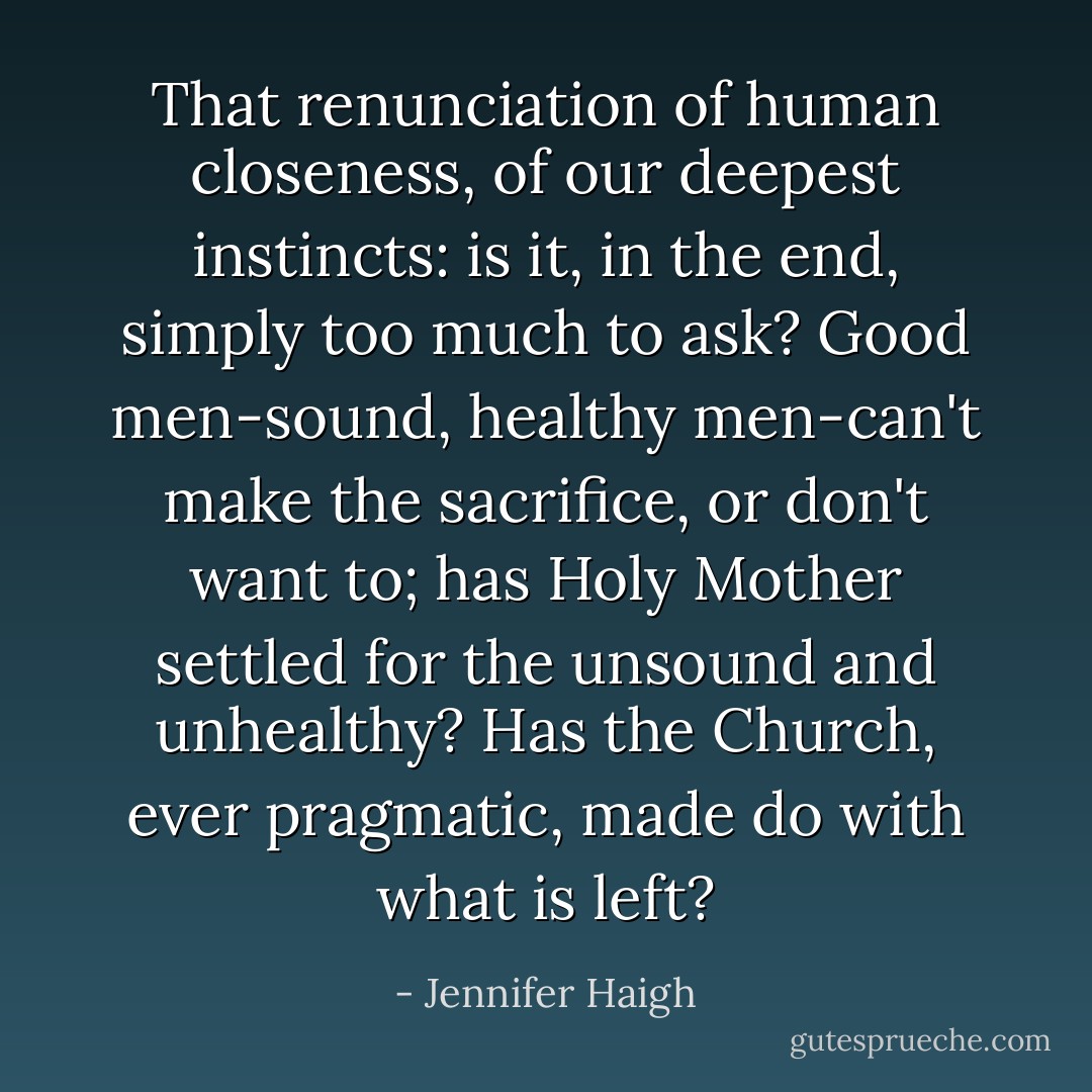 That renunciation of human closeness, of our deepest instincts: is it, in the end, simply too much to ask? Good men-sound, healthy men-can't make the sacrifice, or don't want to; has Holy Mother settled for the unsound and unhealthy? Has the Church, ever pragmatic, made do with what is left? - Jennifer Haigh