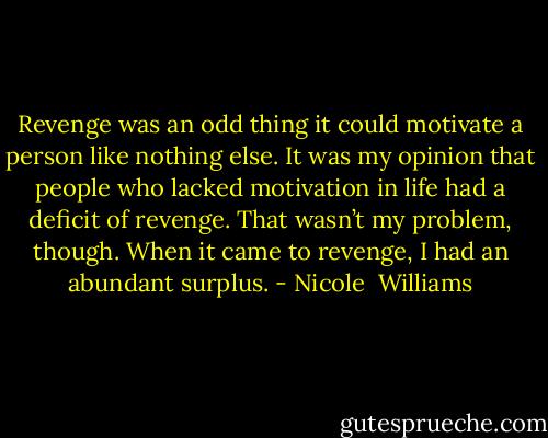 Revenge was an odd thing it could motivate a person like nothing else. It was my opinion that people who lacked motivation in life had a deficit of revenge. That wasn’t my problem, though.<br />When it came to revenge, I had an abundant surplus. - Nicole  Williams