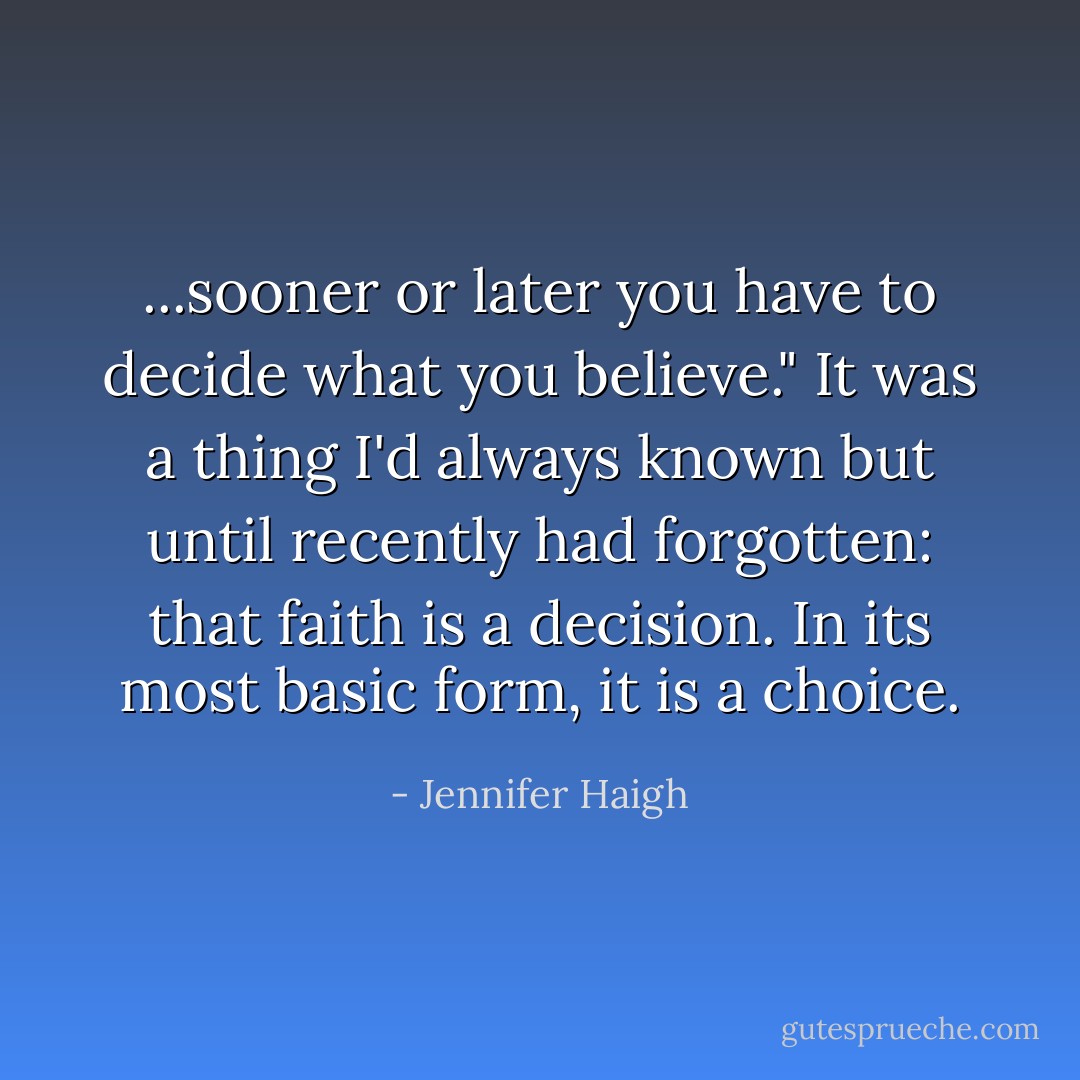 ...sooner or later you have to decide what you believe." It was a thing I'd always known but until recently had forgotten: that faith is a decision. In its most basic form, it is a choice. - Jennifer Haigh