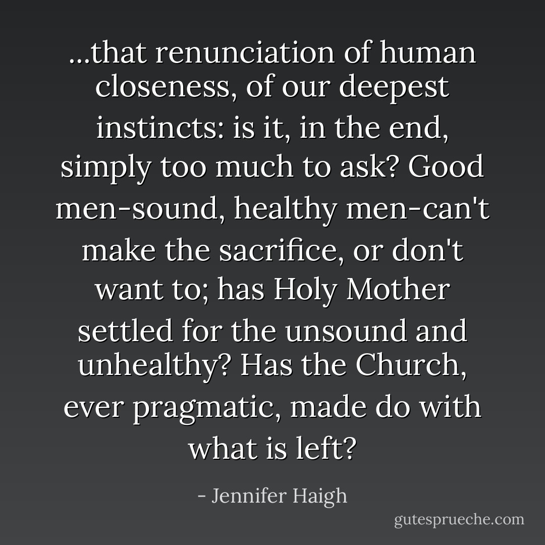 ...that renunciation of human closeness, of our deepest instincts: is it, in the end, simply too much to ask? Good men-sound, healthy men-can't make the sacrifice, or don't want to; has Holy Mother settled for the unsound and unhealthy? Has the Church, ever pragmatic, made do with what is left? - Jennifer Haigh