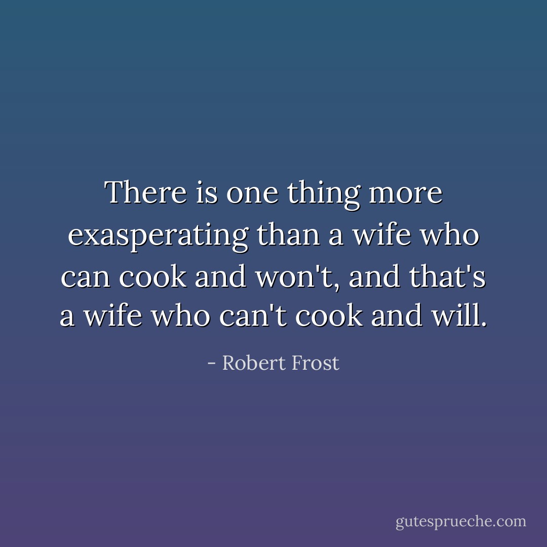 There is one thing more exasperating than a wife who can cook and won't, and that's a wife who can't cook and will. - Robert Frost