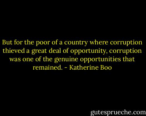 But for the poor of a country where corruption thieved a great deal of opportunity, corruption was one of the genuine opportunities that remained. - Katherine Boo