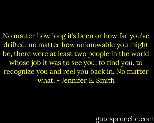 No matter how long it’s been or how far you’ve drifted, no matter how unknowable you might be, there were at least two people in the world whose job it was to see you, to find you, to recognize you and reel you back in. No matter what. - Jennifer E. Smith