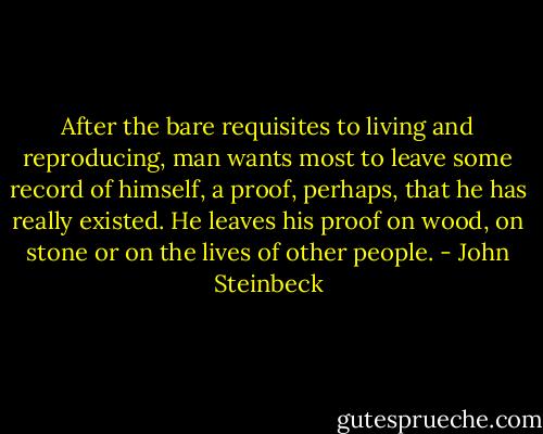 After the bare requisites to living and reproducing, man wants most to leave some record of himself, a proof, perhaps, that he has really existed. He leaves his proof on wood, on stone or on the lives of other people. - John Steinbeck