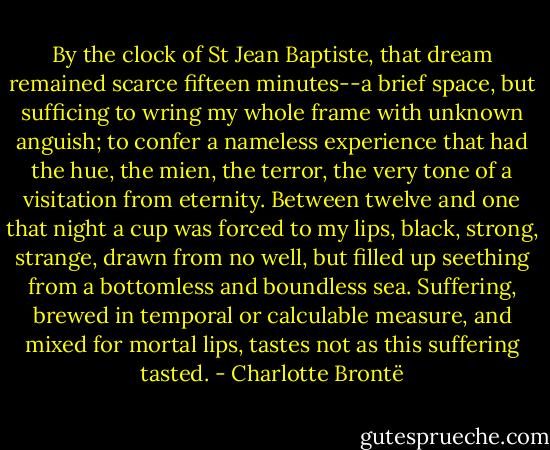 By the clock of St Jean Baptiste, that dream remained scarce fifteen minutes--a brief space, but sufficing to wring my whole frame with unknown anguish; to confer a nameless experience that had the hue, the mien, the terror, the very tone of a visitation from eternity. Between twelve and one that night a cup was forced to my lips, black, strong, strange, drawn from no well, but filled up seething from a bottomless and boundless sea. Suffering, brewed in temporal or calculable measure, and mixed for mortal lips, tastes not as this suffering tasted. - Charlotte Brontë