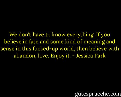 We don't have to know everything. If you believe in fate and some kind of meaning and sense in this fucked-up world, then believe with abandon, love. Enjoy it. - Jessica Park