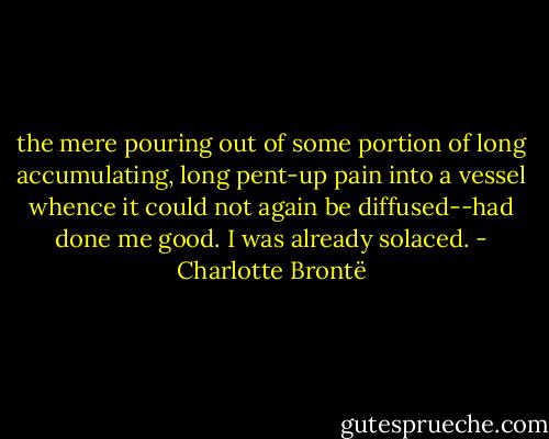 the mere pouring out of some portion of long accumulating, long pent-up pain into a vessel whence it could not again be diffused--had done me good. I was already solaced. - Charlotte Brontë