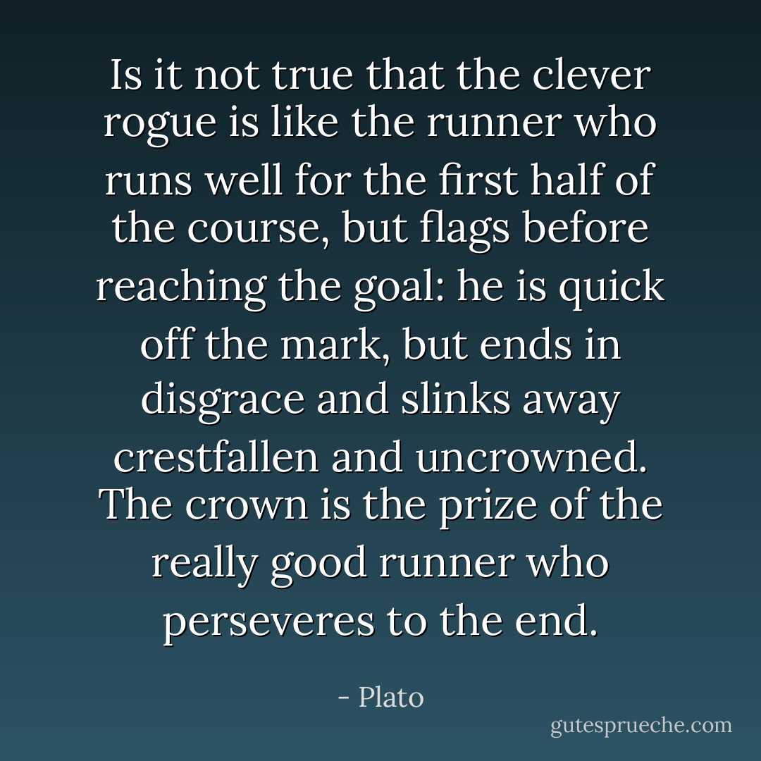 Is it not true that the clever rogue is like the runner who runs well for the first half of the course, but flags before reaching the goal: he is quick off the mark, but ends in disgrace and slinks away crestfallen and uncrowned. The crown is the prize of the really good runner who perseveres to the end. - Plato