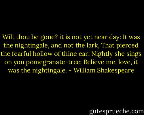 Wilt thou be gone? it is not yet near day:<br />It was the nightingale, and not the lark,<br />That pierced the fearful hollow of thine ear;<br />Nightly she sings on yon pomegranate-tree:<br />Believe me, love, it was the nightingale. - William Shakespeare