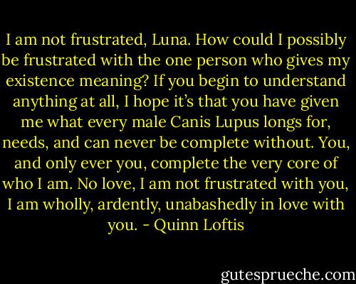 I am not frustrated, Luna. How could I possibly be frustrated with the one person who gives my existence meaning? If you begin to understand anything at all, I hope it’s that you have given me what every male Canis Lupus longs for, needs, and can never be complete without. You, and only ever you, complete the very core of who I am. No love, I am not frustrated with you, I am wholly, ardently, unabashedly in love with you. - Quinn Loftis