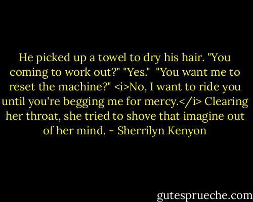 He picked up a towel to dry his hair. "You coming to work out?"<br />"Yes." <br />"You want me to reset the machine?"<br /><i>No, I want to ride you until you're begging me for mercy.</i> Clearing her throat, she tried to shove that imagine out of her mind. - Sherrilyn Kenyon