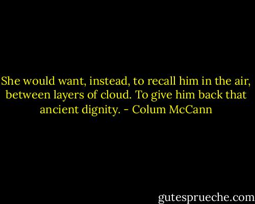 She would want, instead, to recall him in the air, between layers of cloud. To give him back that ancient dignity. - Colum McCann