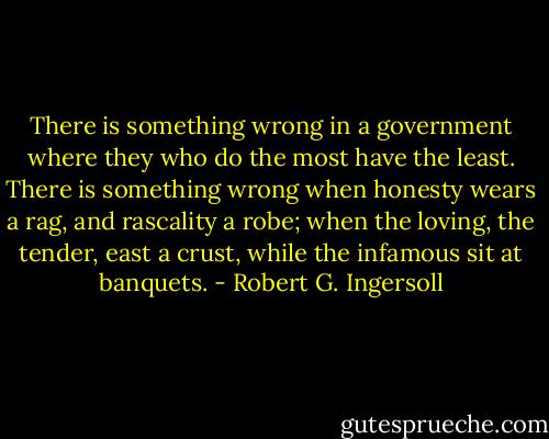 There is something wrong in a government where they who do the most have the least. There is something wrong when honesty wears a rag, and rascality a robe; when the loving, the tender, east a crust, while the infamous sit at banquets. - Robert G. Ingersoll