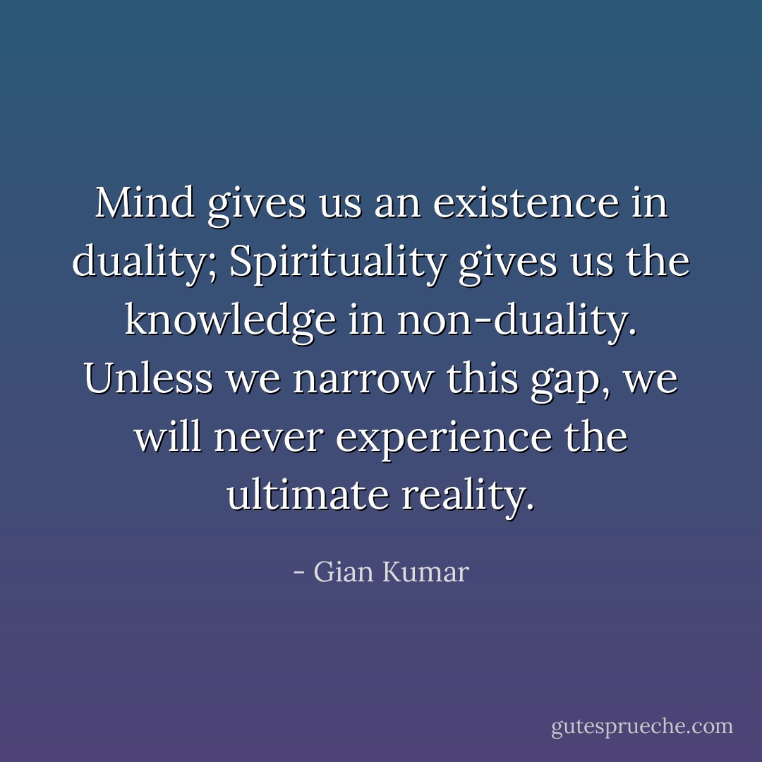 Mind gives us an existence in duality; Spirituality gives us the knowledge in non-duality. Unless we narrow this gap, we will never experience the ultimate reality. - Gian Kumar