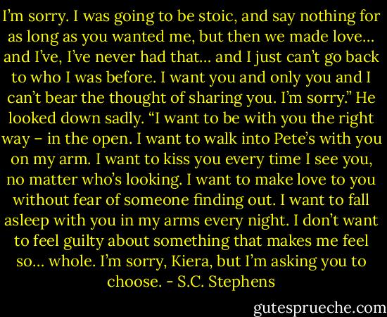 I’m sorry. I was going to be stoic, and say nothing for as long as you wanted me, but then we made love… and I’ve, I’ve never had that… and I just can’t go back to who I was before. I want you and only you and I can’t bear the thought of sharing you. I’m sorry.” He looked down sadly. “I want to be with you the right way – in the open. I want to walk into Pete’s with you on my arm. I want to kiss you every time I see you, no matter who’s looking. I want to make love to you without fear of someone finding out. I want to fall asleep with you in my arms every night. I don’t want to feel guilty about something that makes me feel so… whole. I’m sorry, Kiera, but I’m asking you to choose. - S.C. Stephens