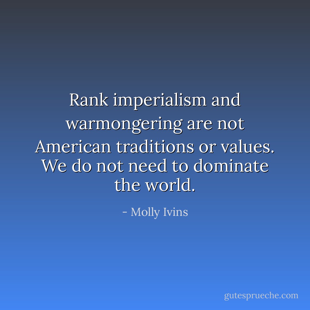 Rank imperialism and warmongering are not American traditions or values. We do not need to dominate the world. - Molly Ivins