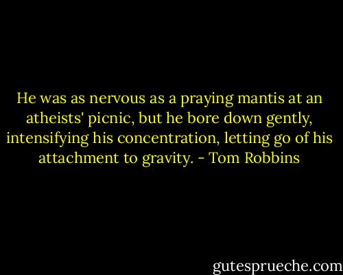 He was as nervous as a praying mantis at an atheists' picnic, but he bore down gently, intensifying his concentration, letting go of his attachment to gravity. - Tom Robbins