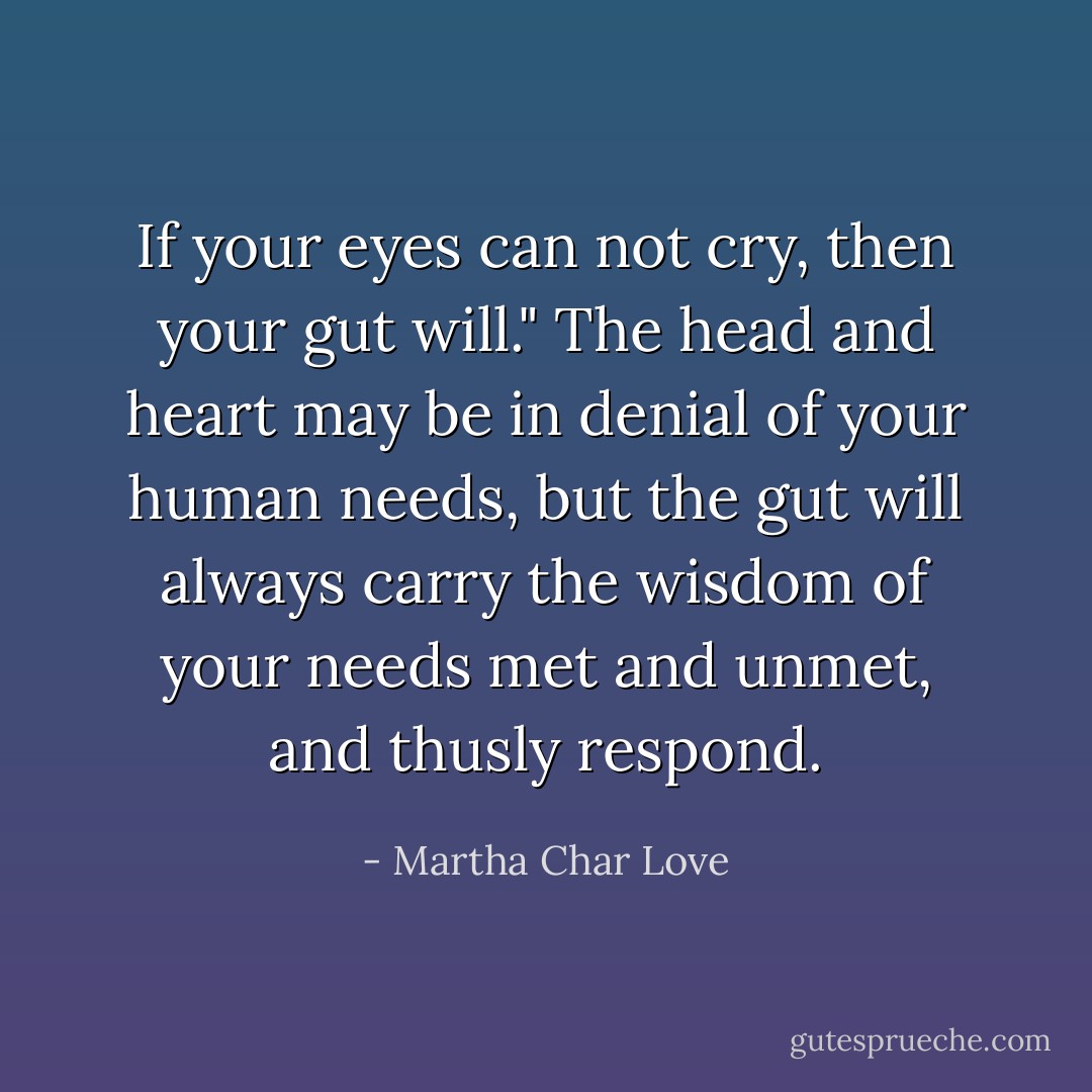 If your eyes can not cry, then your gut will."<br />The head and heart may be in denial of your human needs, but the gut will always carry the wisdom of your needs met and unmet, and thusly respond. - Martha Char Love