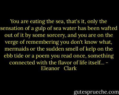 You are eating the sea, that's it, only the sensation of a gulp of sea water has been wafted out of it by some sorcery, and you are on the verge of remembering you don't know what, mermaids or the sudden smell of<br />kelp on the ebb tide or a poem you read once, something connected<br />with the flavor of life itself... - Eleanor   Clark