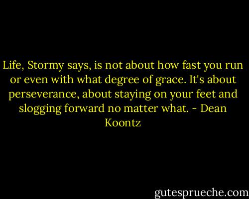 Life, Stormy says, is not about how fast you run or even with what degree of grace. It's about perseverance, about staying on your feet and slogging forward no matter what. - Dean Koontz