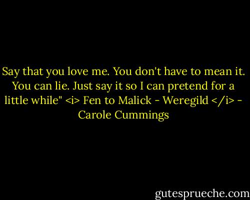 Say that you love me. You don't have to mean it. You can lie. Just say it so I can pretend for a little while"<br /><i> Fen to Malick - Weregild </i> - Carole Cummings