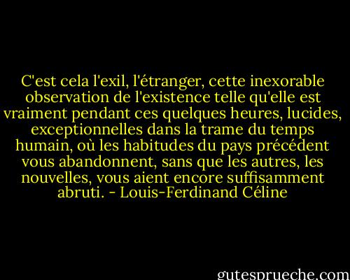 C'est cela l'exil, l'étranger, cette inexorable observation de l'existence telle qu'elle est vraiment pendant ces quelques heures, lucides, exceptionnelles dans la trame du temps humain, où les habitudes du pays précédent vous abandonnent, sans que les autres, les nouvelles, vous aient encore suffisamment abruti. - Louis-Ferdinand Céline